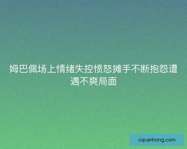 姆巴佩场上情绪失控愤怒摊手不断抱怨遭遇不爽局面