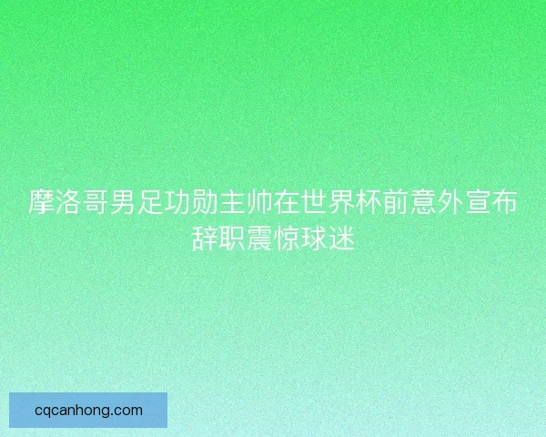 摩洛哥男足功勋主帅在世界杯前意外宣布辞职震惊球迷