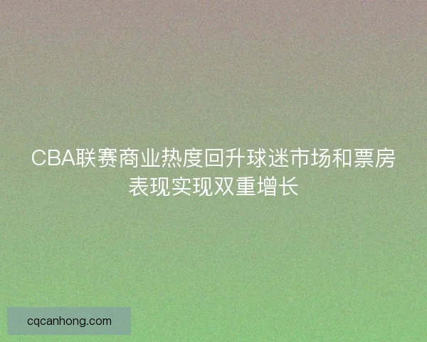 CBA联赛商业热度回升球迷市场和票房表现实现双重增长