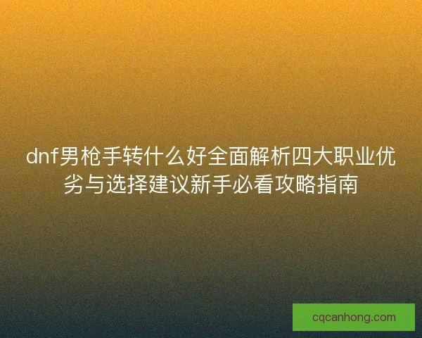 dnf男枪手转什么好全面解析四大职业优劣与选择建议新手必看攻略指南