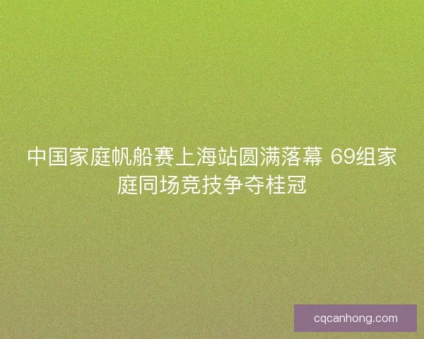 中国家庭帆船赛上海站圆满落幕 69组家庭同场竞技争夺桂冠